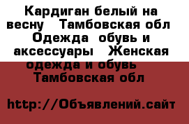 Кардиган белый на весну - Тамбовская обл. Одежда, обувь и аксессуары » Женская одежда и обувь   . Тамбовская обл.